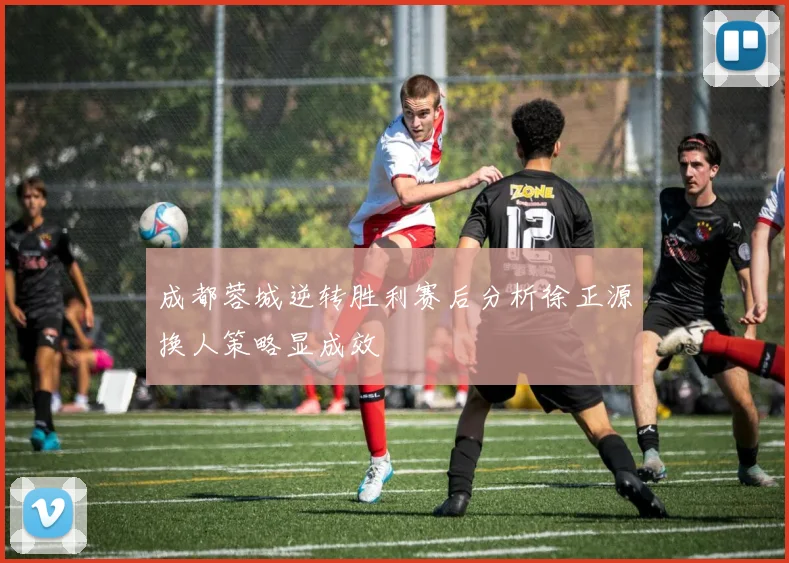 成都蓉城逆转胜利赛后分析徐正源换人策略显成效
