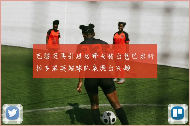 巴黎若再引进边锋或将出售巴尔科拉多家英超球队表现出兴趣