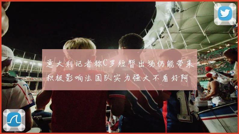 意大利记者称C罗短暂出场仍能带来积极影响法国队实力强大不看好阿根廷表现
