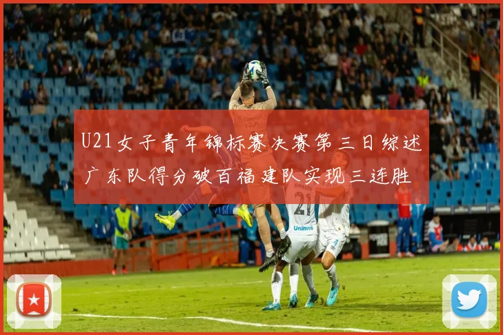 U21女子青年锦标赛决赛第三日综述广东队得分破百福建队实现三连胜