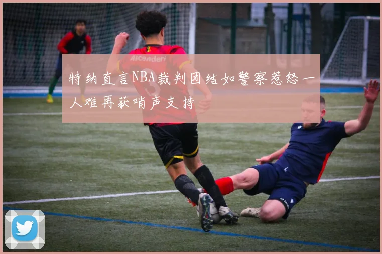 特纳直言NBA裁判团结如警察惹怒一人难再获哨声支持