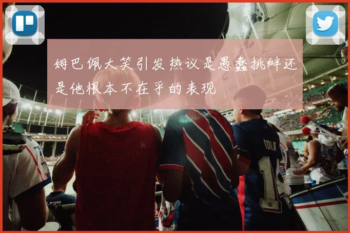 姆巴佩大笑引发热议是愚蠢挑衅还是他根本不在乎的表现
