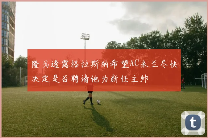 隆戈透露格拉斯纳希望AC米兰尽快决定是否聘请他为新任主帅
