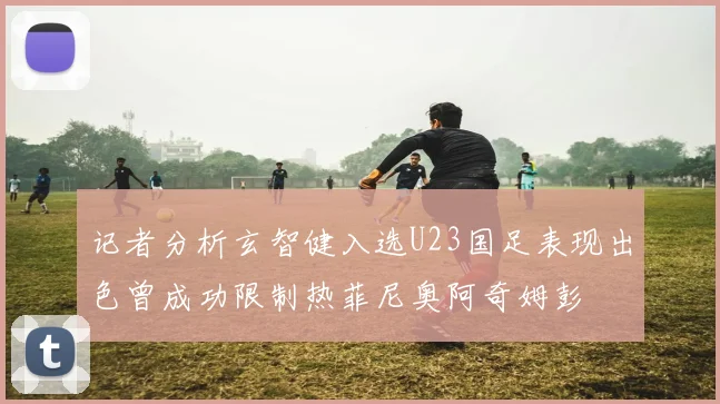 记者分析玄智健入选U23国足表现出色曾成功限制热菲尼奥阿奇姆彭