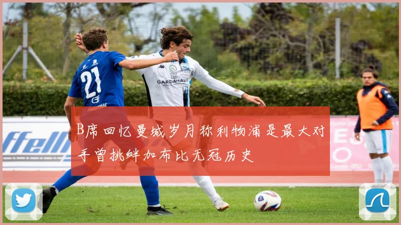 B席回忆曼城岁月称利物浦是最大对手曾挑衅加布比无冠历史