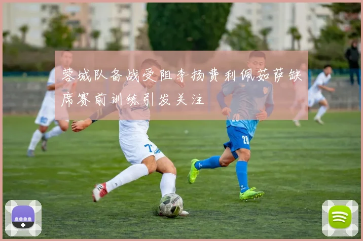 蓉城队备战受阻李扬费利佩茹萨缺席赛前训练引发关注