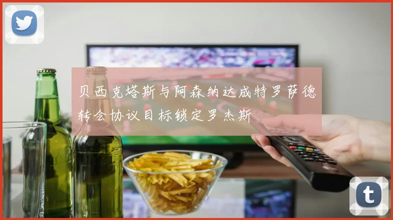 贝西克塔斯与阿森纳达成特罗萨德转会协议目标锁定罗杰斯