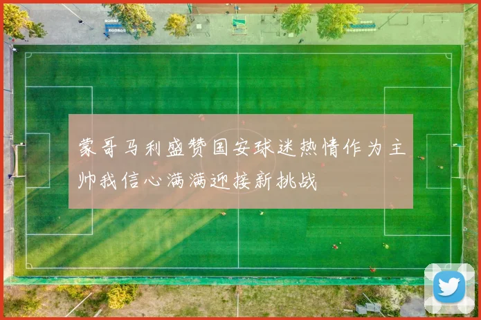 蒙哥马利盛赞国安球迷热情作为主帅我信心满满迎接新挑战