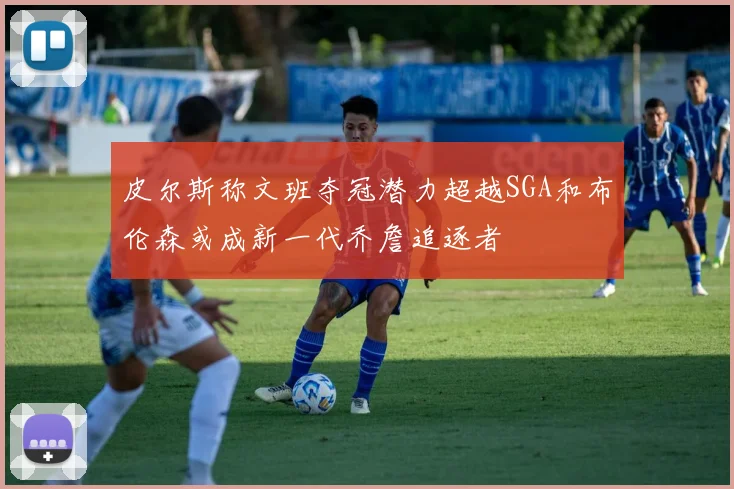 皮尔斯称文班夺冠潜力超越SGA和布伦森或成新一代乔詹追逐者