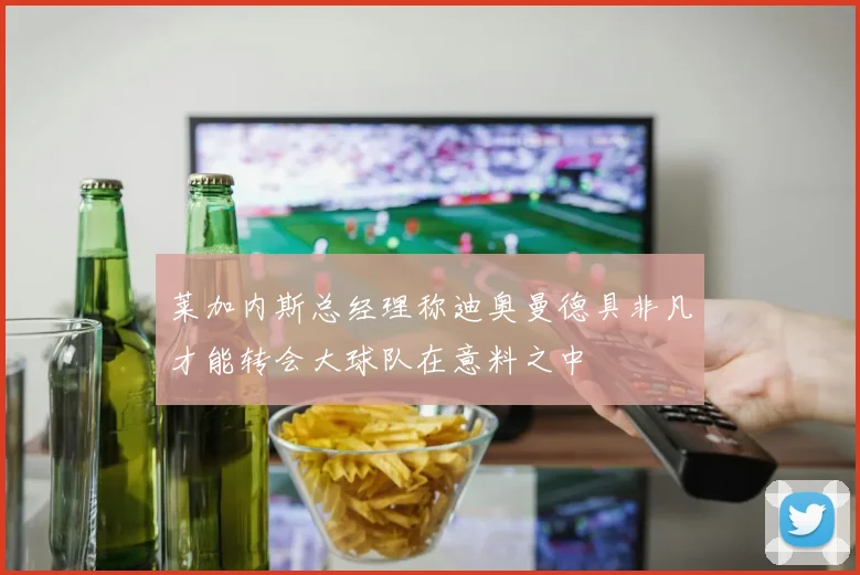 莱加内斯总经理称迪奥曼德具非凡才能转会大球队在意料之中