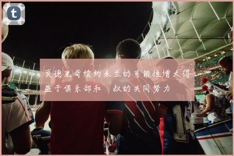 莫德里奇续约米兰的可能性增大得益于俱乐部和囧叔的共同努力