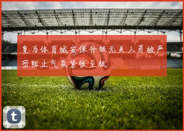 皇马体育城安保升级无关人员被严密阻止气氛紧张至极