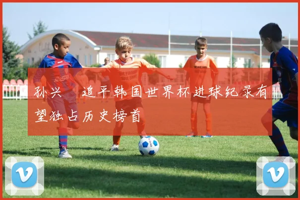 孙兴慜追平韩国世界杯进球纪录有望独占历史榜首