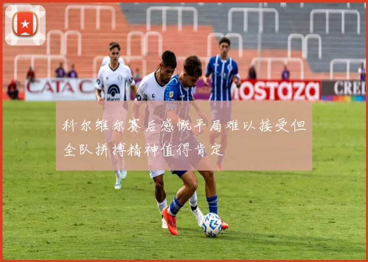 科尔维尔赛后感慨平局难以接受但全队拼搏精神值得肯定