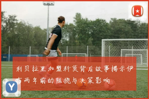 利贝拉里加盟科莫背后故事揭示伊布两年前的阻挠与决策影响
