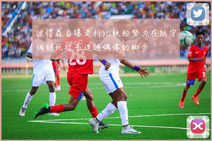 彼得森自曝是科比铁粉努力在防守端锁死对手追随偶像的脚步