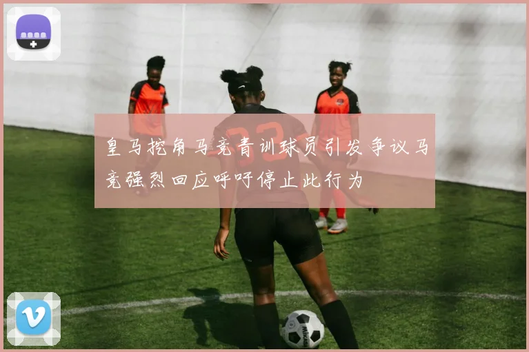 皇马挖角马竞青训球员引发争议马竞强烈回应呼吁停止此行为