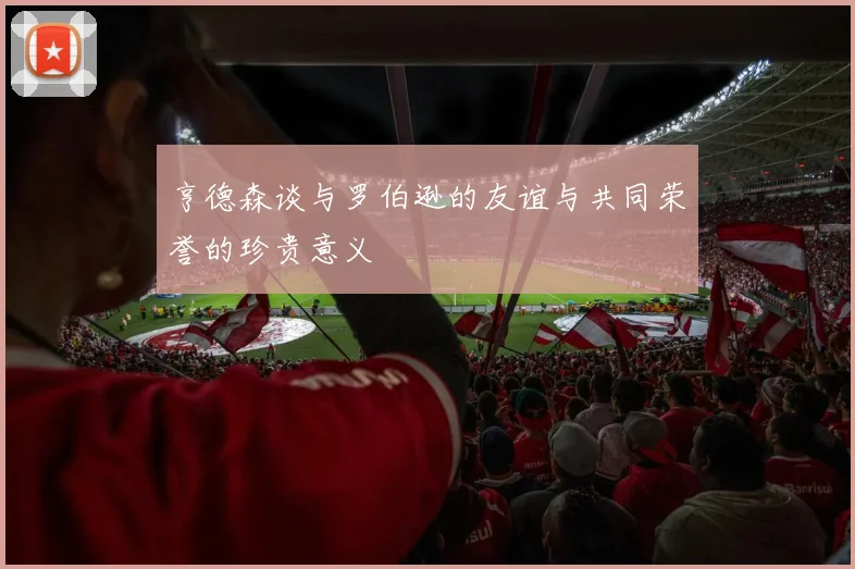 亨德森谈与罗伯逊的友谊与共同荣誉的珍贵意义