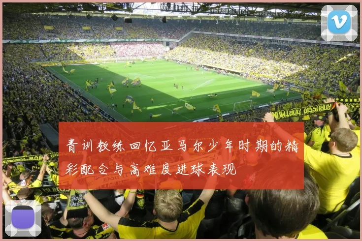 青训教练回忆亚马尔少年时期的精彩配合与高难度进球表现
