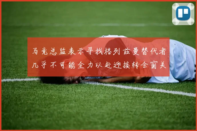 马竞总监表示寻找格列兹曼替代者几乎不可能全力以赴迎接转会窗关闭