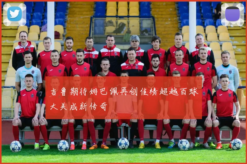 吉鲁期待姆巴佩再创佳绩超越百球大关成新传奇