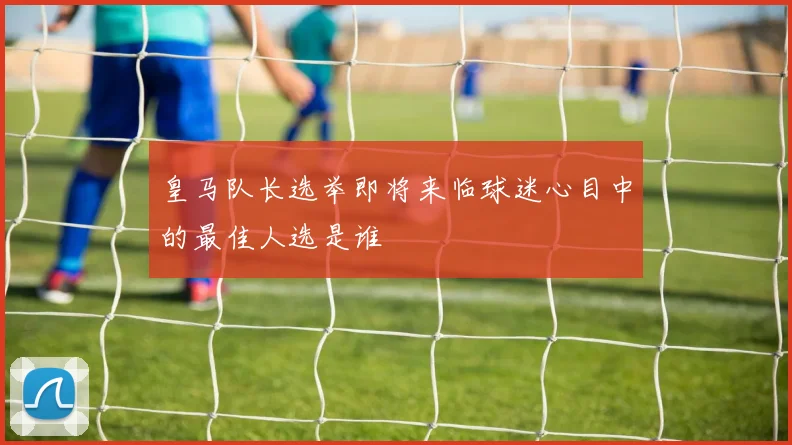 皇马队长选举即将来临球迷心目中的最佳人选是谁