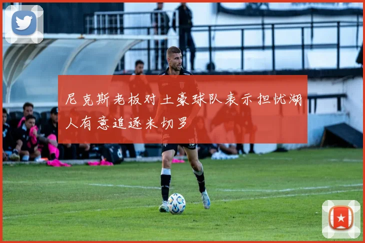 尼克斯老板对土豪球队表示担忧湖人有意追逐米切罗