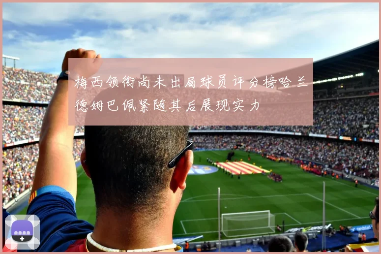 梅西领衔尚未出局球员评分榜哈兰德姆巴佩紧随其后展现实力