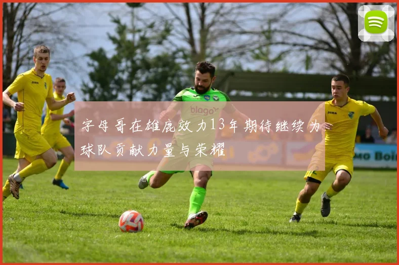 字母哥在雄鹿效力13年期待继续为球队贡献力量与荣耀